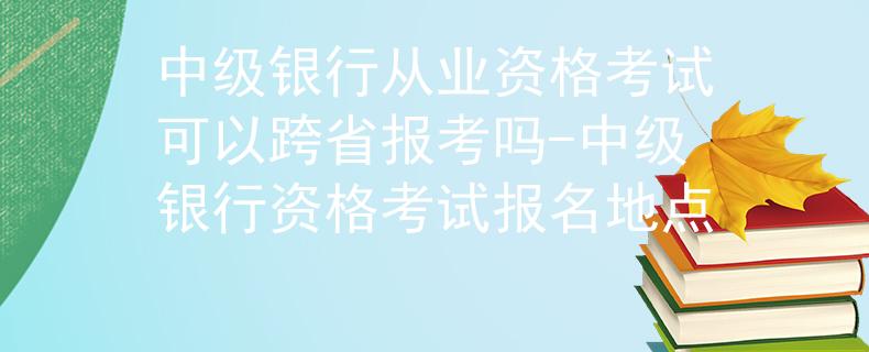 中级银行从业资格考试可以跨省报考吗-中级银行资格考试报名地点