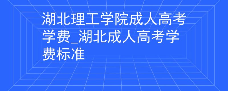 湖北理工学院成人高考学费_湖北成人高考学费标准
