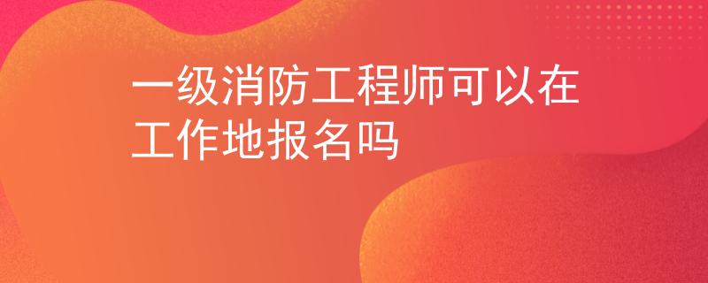 一级消防工程师可以在工作地报名吗