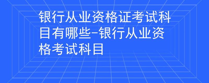 银行从业资格证考试科目有哪些-银行从业资格考试科目