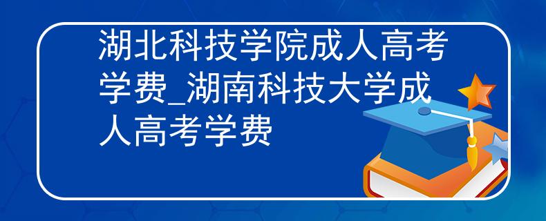 湖北科技学院成人高考学费_湖南科技大学成人高考学费