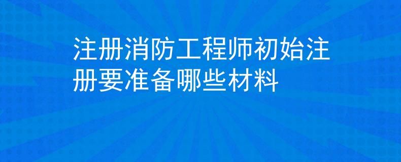 注册消防工程师初始注册要准备哪些材料