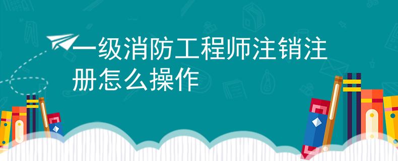 一级消防工程师注销注册怎么操作