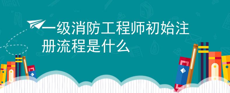 一级消防工程师初始注册流程是什么