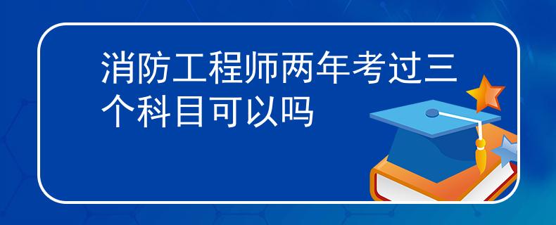 消防工程师两年考过三个科目可以吗