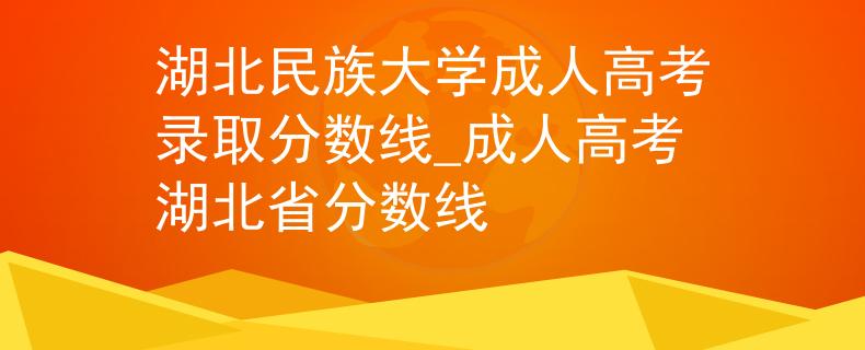 湖北民族大学成人高考录取分数线_成人高考湖北省分数线