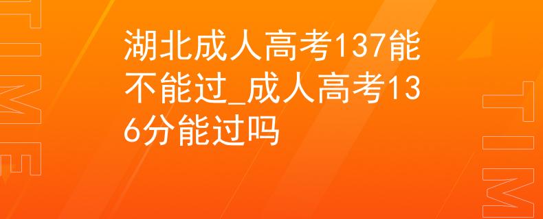 湖北成人高考137能不能过_成人高考136分能过吗