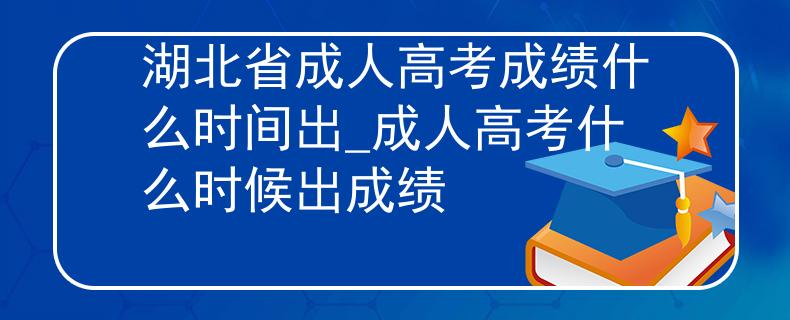 湖北省成人高考成绩什么时间出_成人高考什么时候出成绩