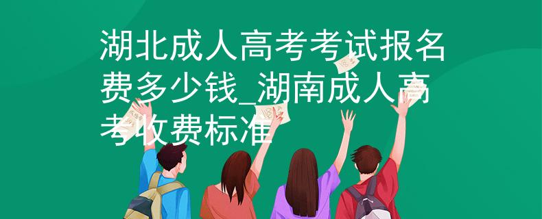 湖北成人高考考试报名费多少钱_湖南成人高考收费标准