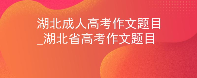 湖北成人高考作文题目_湖北省高考作文题目