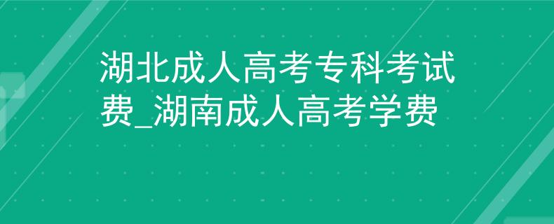 湖北成人高考专科考试费_湖南成人高考学费