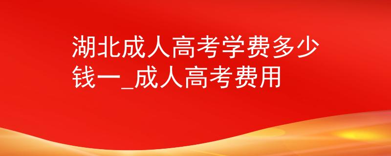 湖北成人高考学费多少钱一_成人高考费用