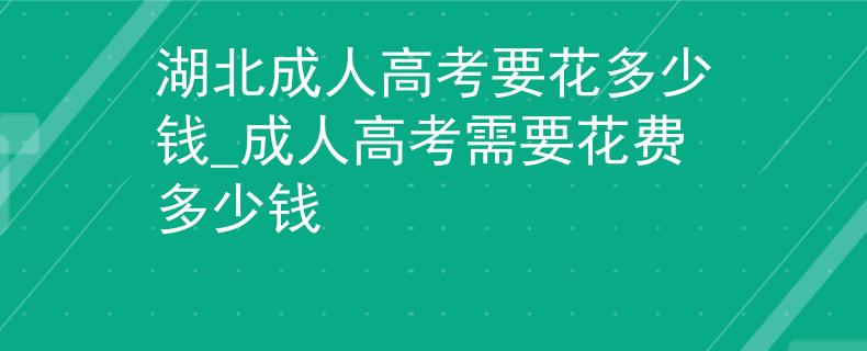 湖北成人高考要花多少钱_成人高考需要花费多少钱