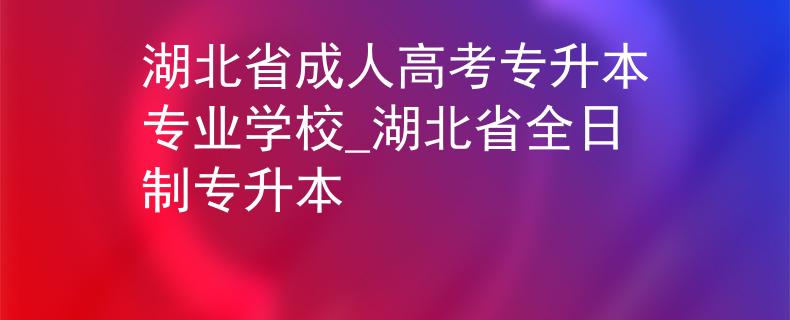 湖北省成人高考专升本专业学校_湖北省全日制专升本