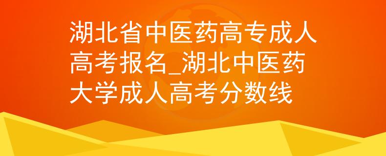 湖北省中医药高专成人高考报名_湖北中医药大学成人高考分数线