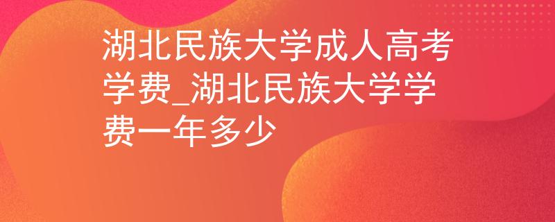 湖北民族大学成人高考学费_湖北民族大学学费一年多少