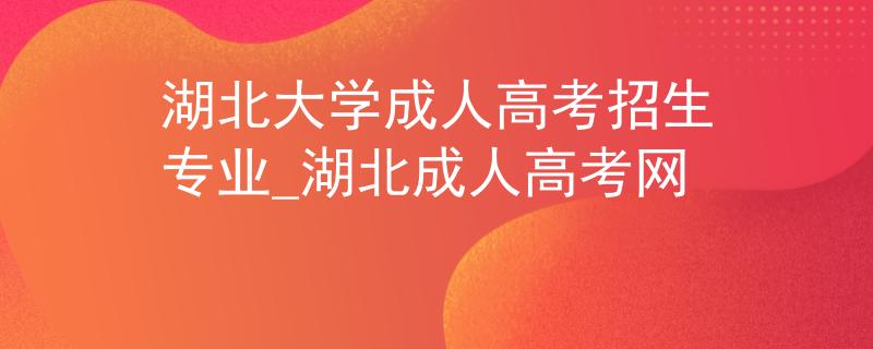 湖北大学成人高考招生专业_湖北成人高考网