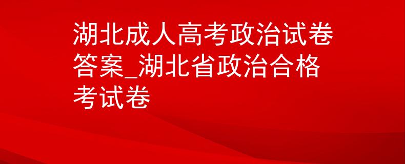 湖北成人高考政治试卷答案_湖北省政治合格考试卷