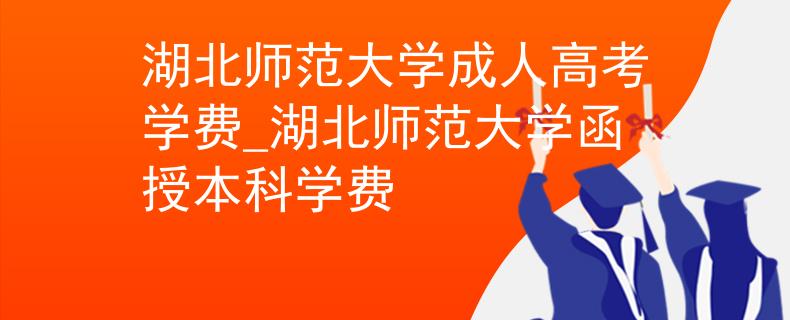 湖北师范大学成人高考学费_湖北师范大学函授本科学费