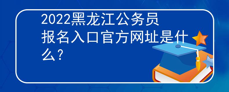 2022黑龙江公务员报名入口官方网址是什么？