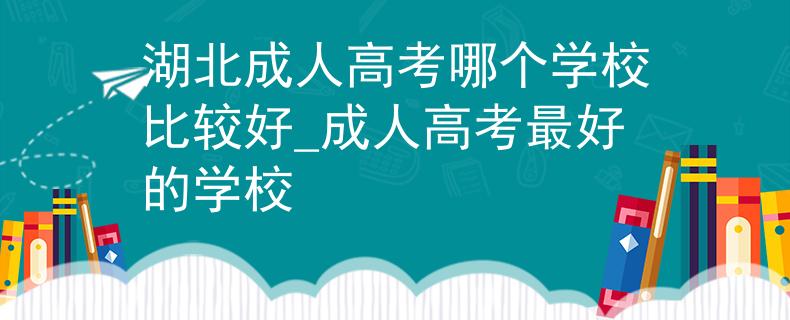 湖北成人高考哪个学校比较好_成人高考最好的学校