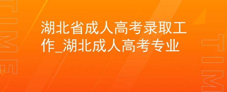 湖北省成人高考录取工作_湖北成人高考专业