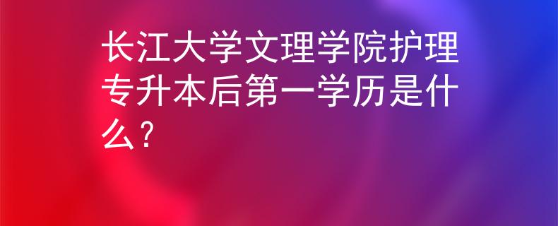 长江大学文理学院护理专升本后第一学历是什么？