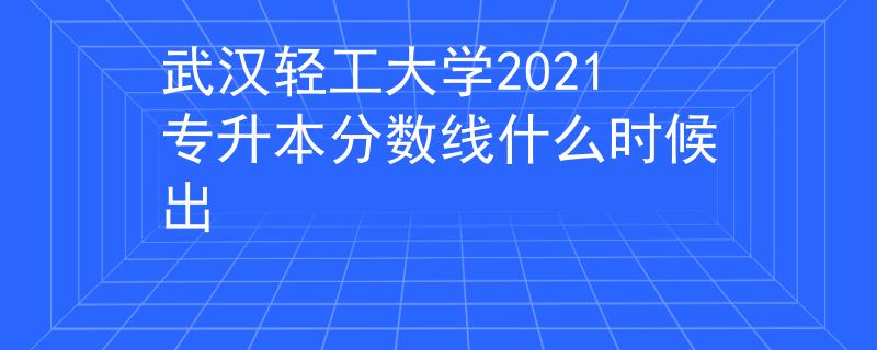 武汉轻工大学2021专升本分数线什么时候出