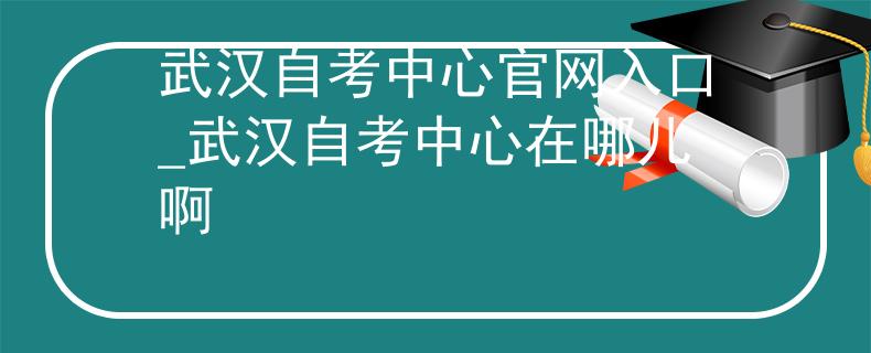 武汉自考中心官网入口_武汉自考中心在哪儿啊