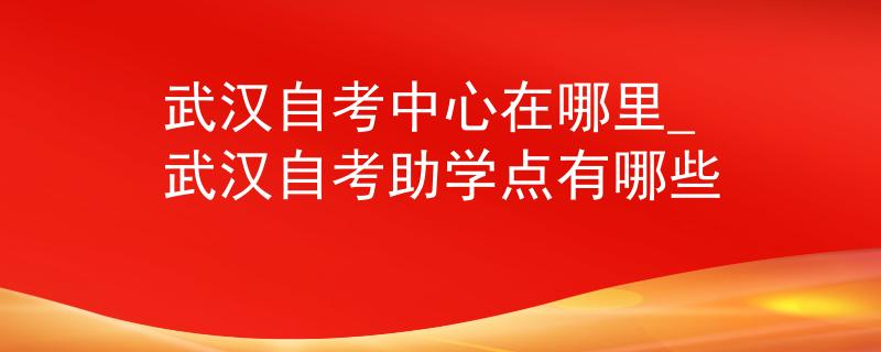 武汉自考中心在哪里_武汉自考助学点有哪些