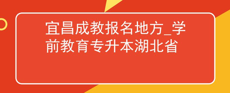 宜昌成教报名地方_学前教育专升本湖北省