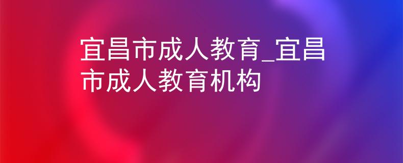 宜昌市成人教育_宜昌市成人教育机构