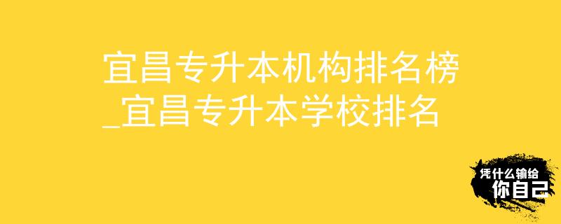 宜昌专升本机构排名榜_宜昌专升本学校排名