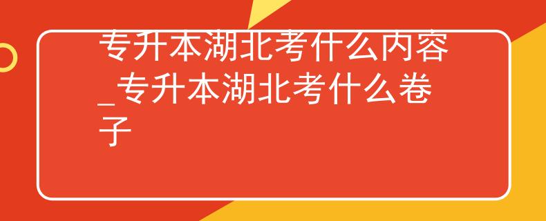 专升本湖北考什么内容_专升本湖北考什么卷子