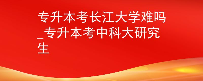 专升本考长江大学难吗_专升本考中科大研究生