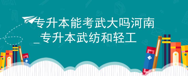 专升本能考武大吗河南_专升本武纺和轻工