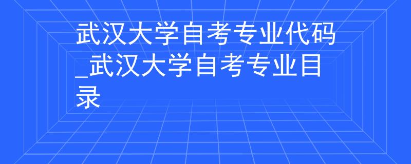 武汉大学自考专业代码_武汉大学自考专业目录