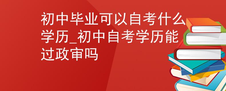初中毕业可以自考什么学历_初中自考学历能过政审吗