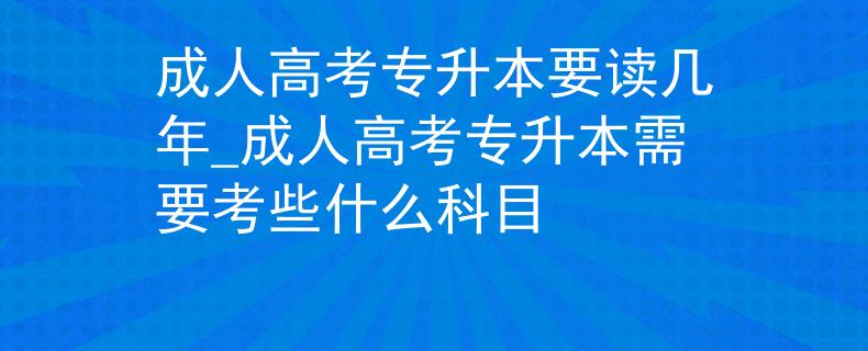 成人高考专升本要读几年_成人高考专升本需要考些什么科目
