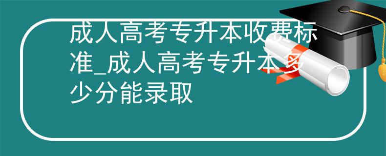 成人高考专升本收费标准_成人高考专升本多少分能录取