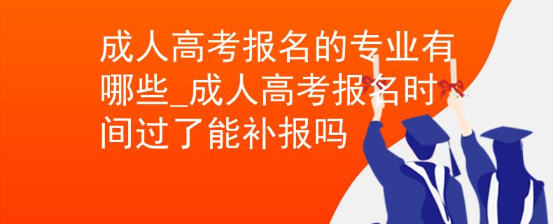 成人高考报名的专业有哪些_成人高考报名时间过了能补报吗