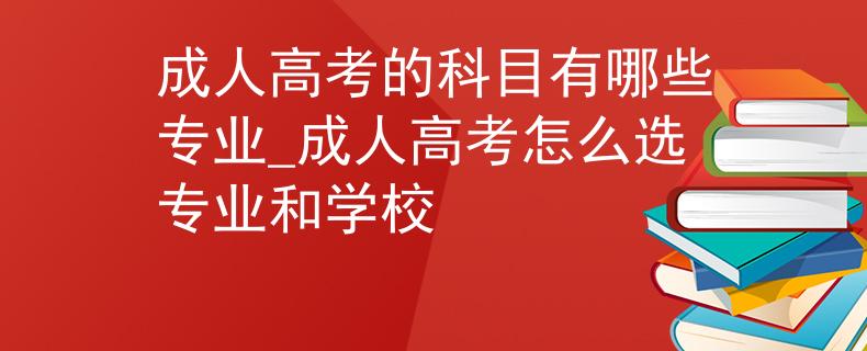 成人高考的科目有哪些专业_成人高考怎么选专业和学校