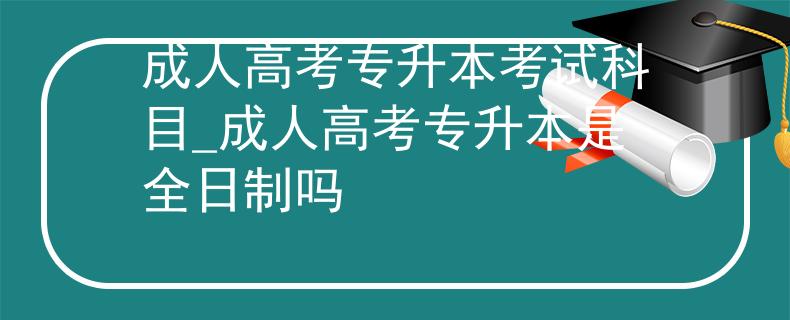 成人高考专升本考试科目_成人高考专升本是全日制吗