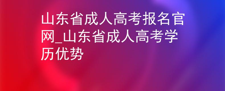 山东省成人高考报名官网_山东省成人高考学历优势