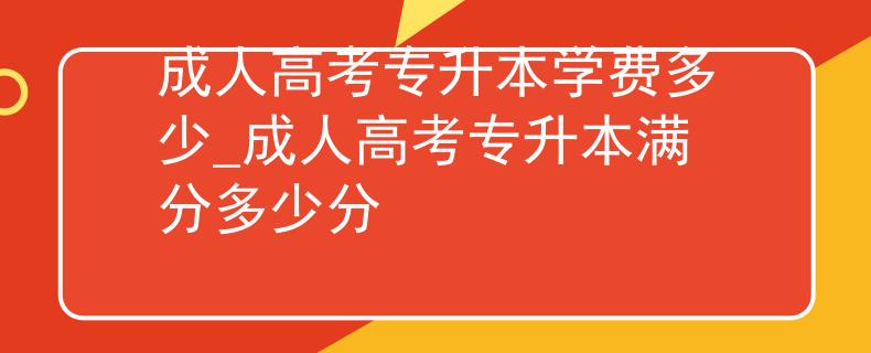 成人高考专升本学费多少_成人高考专升本满分多少分