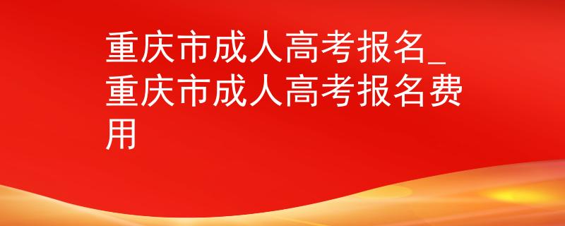 重庆市成人高考报名_重庆市成人高考报名费用