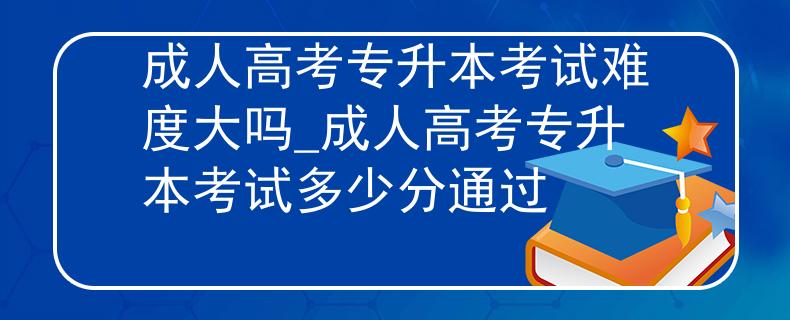 成人高考专升本考试难度大吗_成人高考专升本考试多少分通过