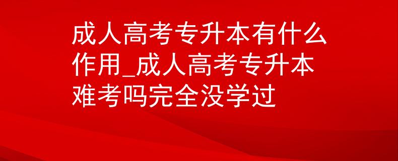 成人高考专升本有什么作用_成人高考专升本难考吗完全没学过