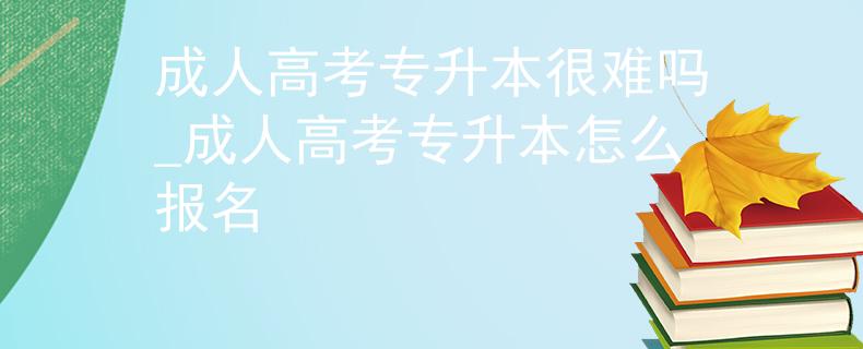成人高考专升本很难吗_成人高考专升本怎么报名