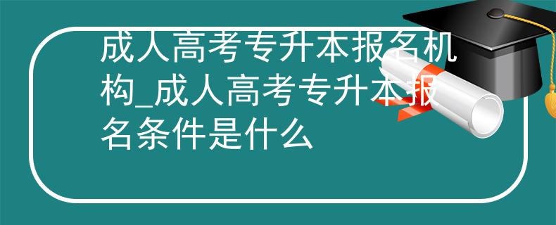 成人高考专升本报名机构_成人高考专升本报名条件是什么